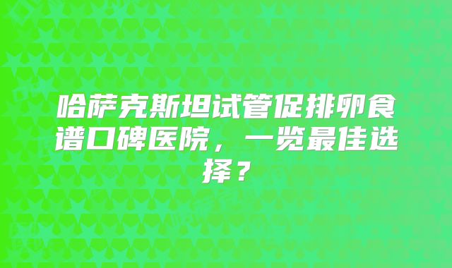 哈萨克斯坦试管促排卵食谱口碑医院，一览最佳选择？