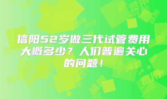 信阳52岁做三代试管费用大概多少？人们普遍关心的问题！