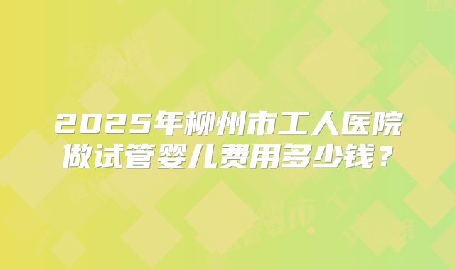 2025年柳州市工人医院做试管婴儿费用多少钱？