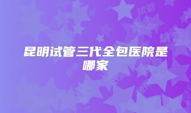 昆明试管三代全包医院是哪家