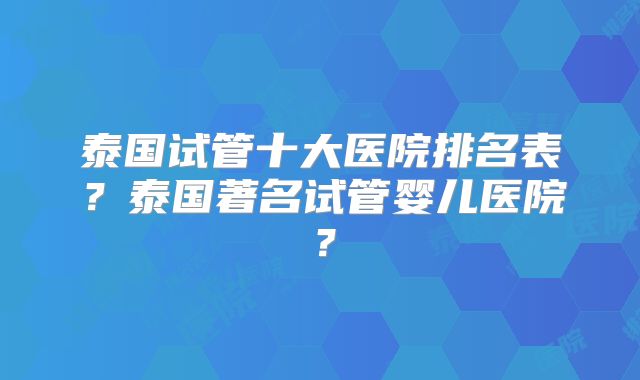 泰国试管十大医院排名表？泰国著名试管婴儿医院？