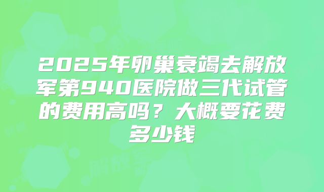 2025年卵巢衰竭去解放军第940医院做三代试管的费用高吗？大概要花费多少钱