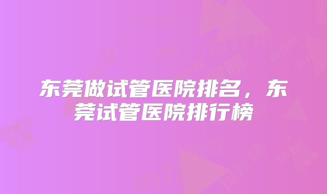 东莞做试管医院排名，东莞试管医院排行榜
