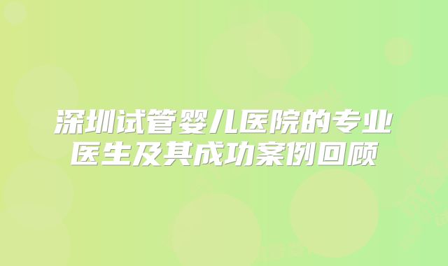 深圳试管婴儿医院的专业医生及其成功案例回顾