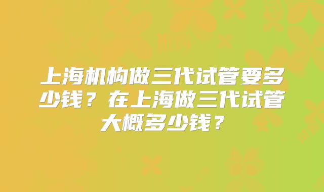 上海机构做三代试管要多少钱？在上海做三代试管大概多少钱？