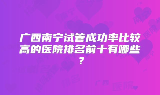 广西南宁试管成功率比较高的医院排名前十有哪些？