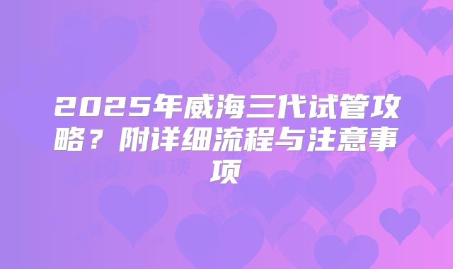 2025年威海三代试管攻略？附详细流程与注意事项