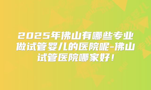2025年佛山有哪些专业做试管婴儿的医院呢-佛山试管医院哪家好!