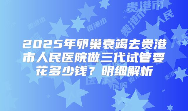 2025年卵巢衰竭去贵港市人民医院做三代试管要花多少钱？明细解析