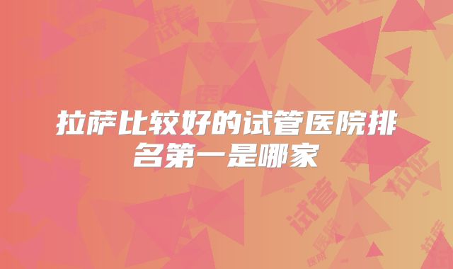 拉萨比较好的试管医院排名第一是哪家