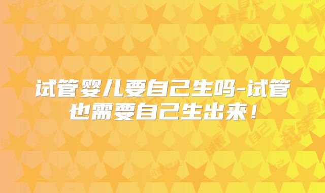 试管婴儿要自己生吗-试管也需要自己生出来!