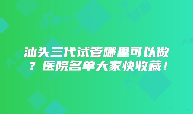 汕头三代试管哪里可以做？医院名单大家快收藏！