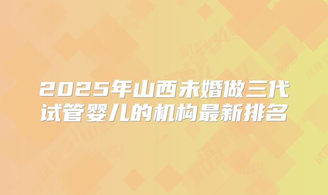 2025年山西未婚做三代试管婴儿的机构最新排名