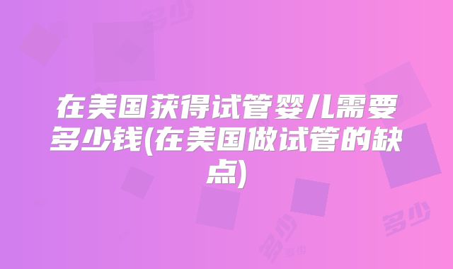 在美国获得试管婴儿需要多少钱(在美国做试管的缺点)