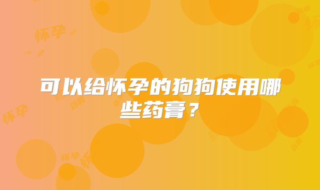 可以给怀孕的狗狗使用哪些药膏？