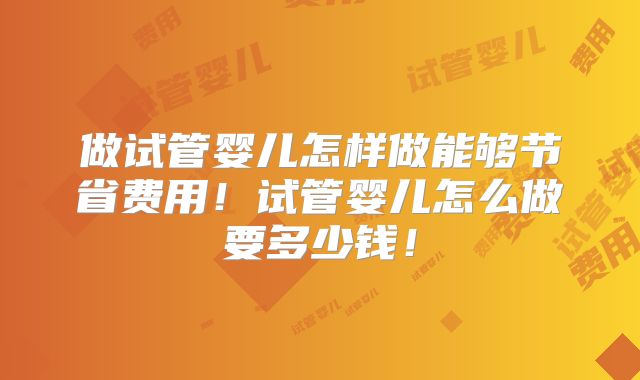 做试管婴儿怎样做能够节省费用！试管婴儿怎么做要多少钱！