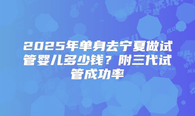 2025年单身去宁夏做试管婴儿多少钱？附三代试管成功率