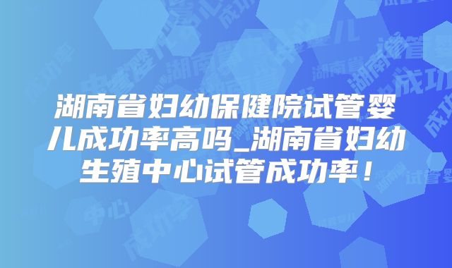 湖南省妇幼保健院试管婴儿成功率高吗_湖南省妇幼生殖中心试管成功率！