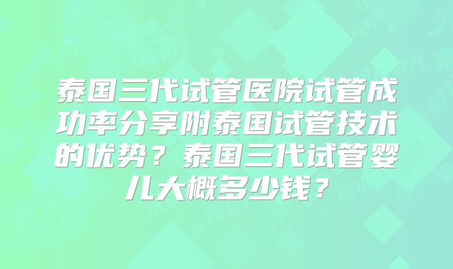 泰国三代试管医院试管成功率分享附泰国试管技术的优势？泰国三代试管婴儿大概多少钱？