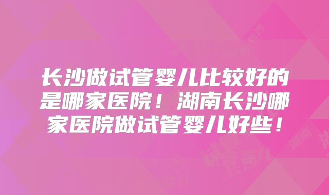 长沙做试管婴儿比较好的是哪家医院！湖南长沙哪家医院做试管婴儿好些！