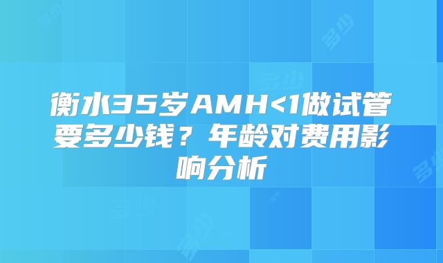 衡水35岁AMH<1做试管要多少钱？年龄对费用影响分析