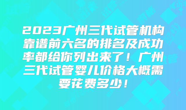 2023广州三代试管机构靠谱前六名的排名及成功率都给你列出来了！广州三代试管婴儿价格大概需要花费多少！