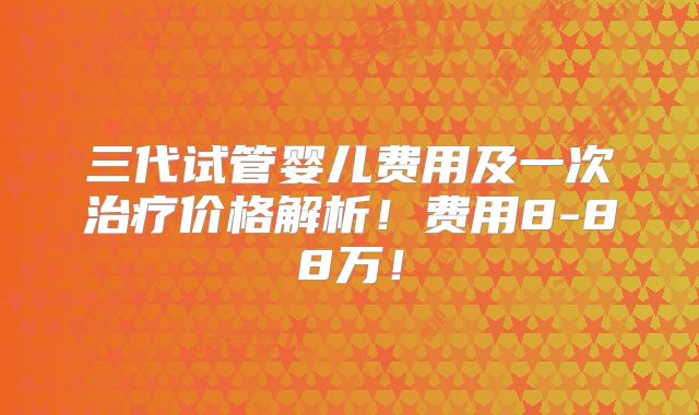三代试管婴儿费用及一次治疗价格解析!费用8-88万!