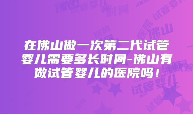在佛山做一次第二代试管婴儿需要多长时间-佛山有做试管婴儿的医院吗！