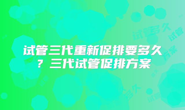 试管三代重新促排要多久?三代试管促排方案