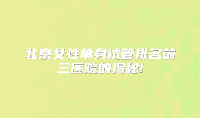 北京女性单身试管排名前三医院的揭秘!
