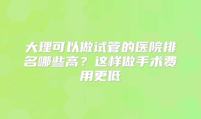 大理可以做试管的医院排名哪些高?这样做手术费用更低