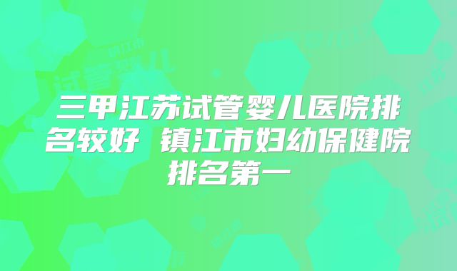 三甲江苏试管婴儿医院排名较好 镇江市妇幼保健院排名第一