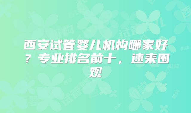 西安试管婴儿机构哪家好？专业排名前十，速来围观