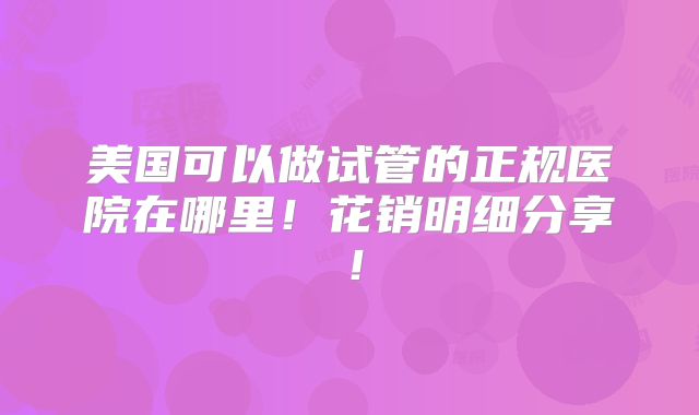 美国可以做试管的正规医院在哪里!花销明细分享!