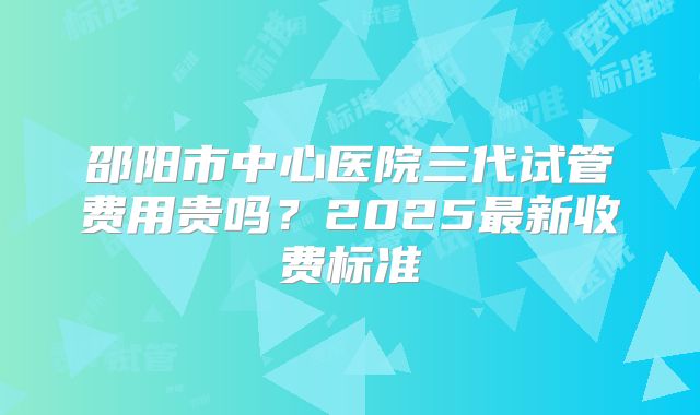 邵阳市中心医院三代试管费用贵吗?2025最新收费标准