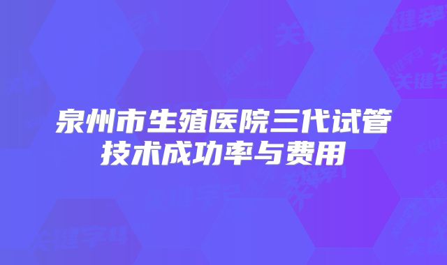 泉州市生殖医院三代试管技术成功率与费用