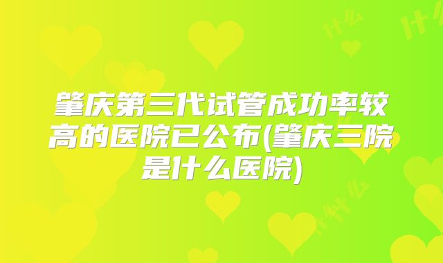 肇庆第三代试管成功率较高的医院已公布(肇庆三院是什么医院)
