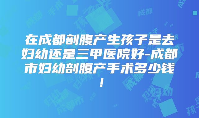 在成都剖腹产生孩子是去妇幼还是三甲医院好-成都市妇幼剖腹产手术多少钱!