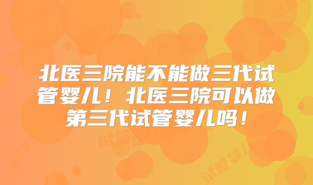 北医三院能不能做三代试管婴儿!北医三院可以做第三代试管婴儿吗!