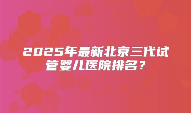 2025年最新北京三代试管婴儿医院排名？