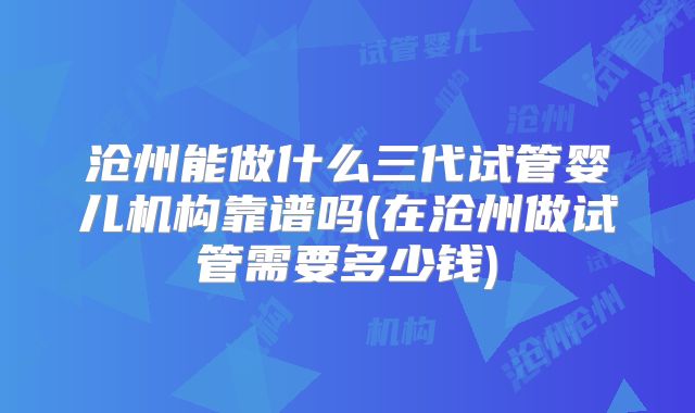 沧州能做什么三代试管婴儿机构靠谱吗(在沧州做试管需要多少钱)