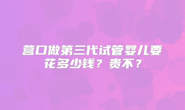 营口做第三代试管婴儿要花多少钱?贵不?