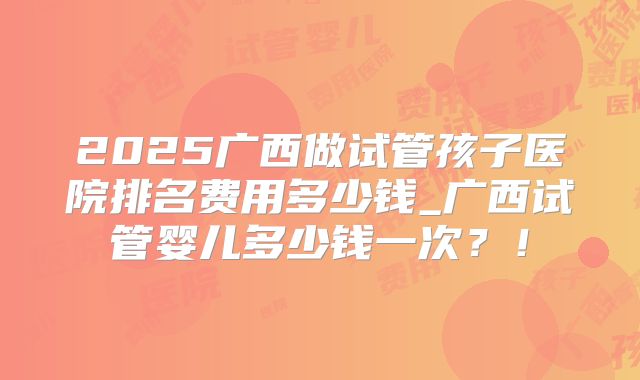 2025广西做试管孩子医院排名费用多少钱_广西试管婴儿多少钱一次？！