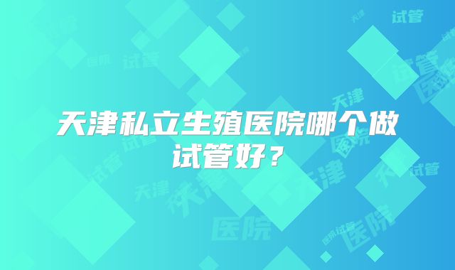 天津私立生殖医院哪个做试管好?