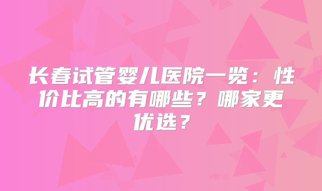 长春试管婴儿医院一览:性价比高的有哪些?哪家更优选?