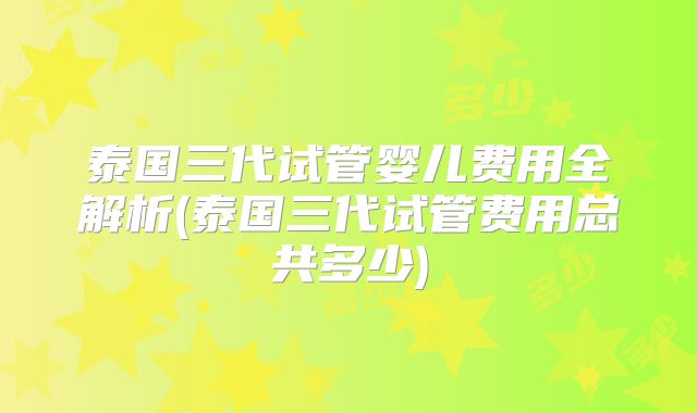 泰国三代试管婴儿费用全解析(泰国三代试管费用总共多少)