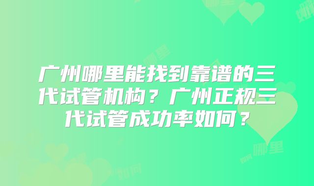 广州哪里能找到靠谱的三代试管机构?广州正规三代试管成功率如何?
