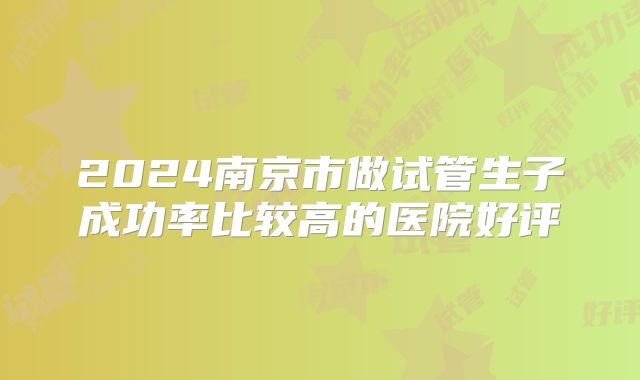 2024南京市做试管生子成功率比较高的医院好评