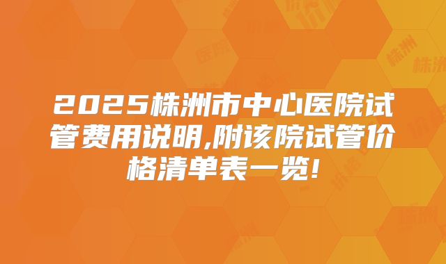 2025株洲市中心医院试管费用说明,附该院试管价格清单表一览!