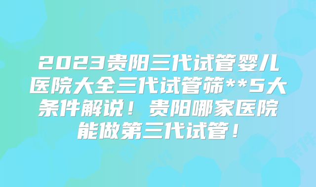 2023贵阳三代试管婴儿医院大全三代试管筛**5大条件解说！贵阳哪家医院能做第三代试管！